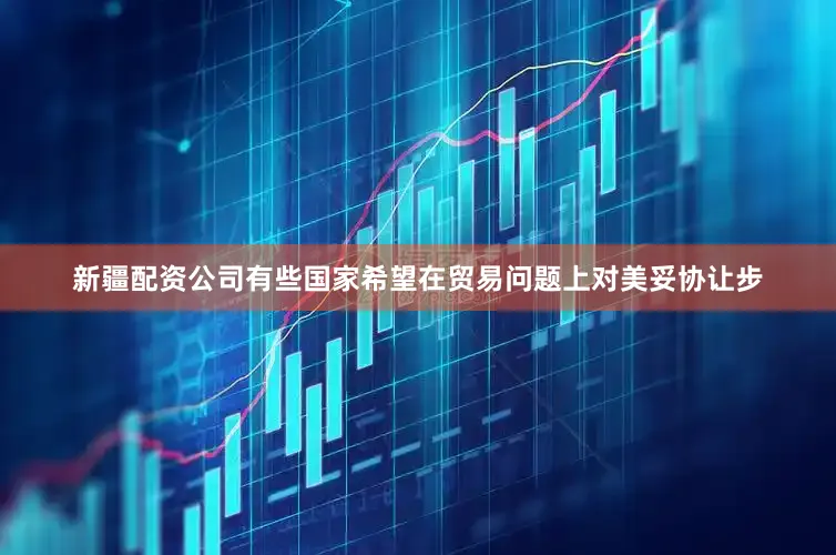 新疆配资公司有些国家希望在贸易问题上对美妥协让步